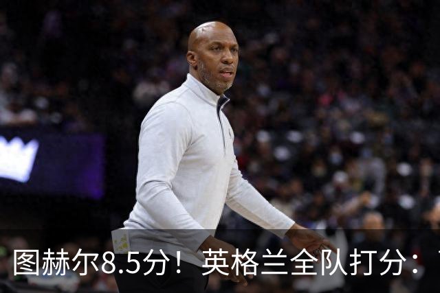 图赫尔8.5分！英格兰全队打分：萨卡+赖斯排前二，1将刚及格