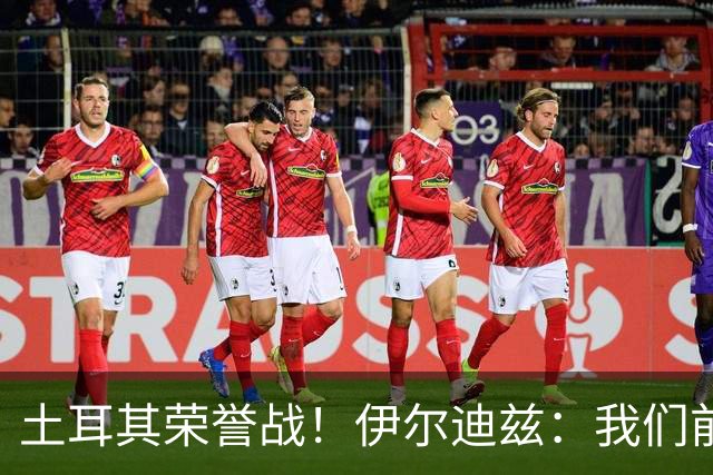土耳其荣誉战！伊尔迪兹：我们前两场都是更好的一方，向球迷致歉