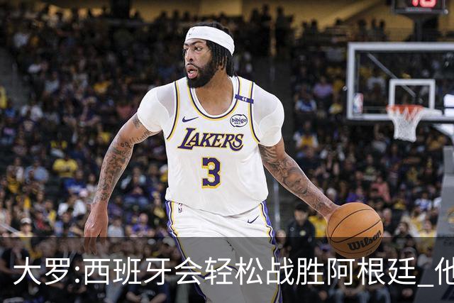 大罗:西班牙会轻松战胜阿根廷 他们的传控足球让阿根廷落后时无法逆转