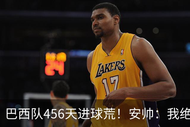 巴西队456天进球荒！安帅：我绝对信任拉菲尼亚 他能胜任多个位置