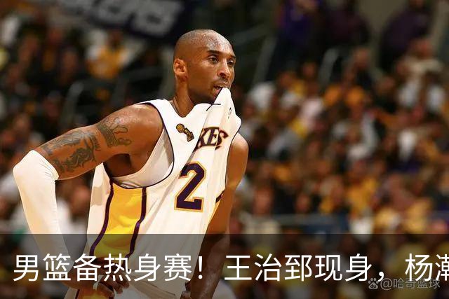 男篮备热身赛！王治郅现身，杨瀚森未一起，澳大利亚实力不佳！