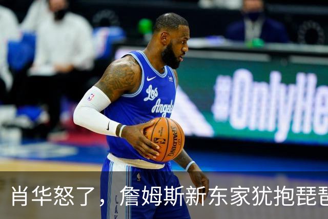 肖华怒了，詹姆斯新东家犹抱琵琶半遮面，是巨星特权也是商业真相