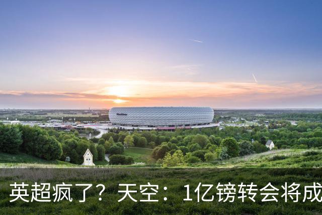 英超疯了？天空：1亿镑转会将成常态 英超出品+巅峰年龄是标准