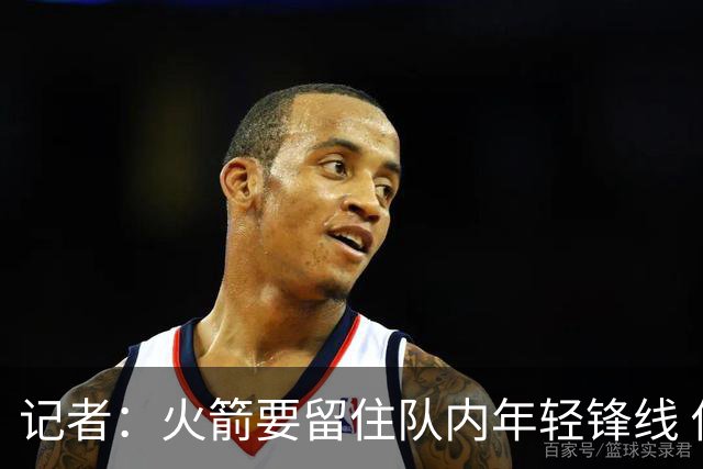 记者：火箭要留住队内年轻锋线 他们的成长幅度会决定下赛季走向