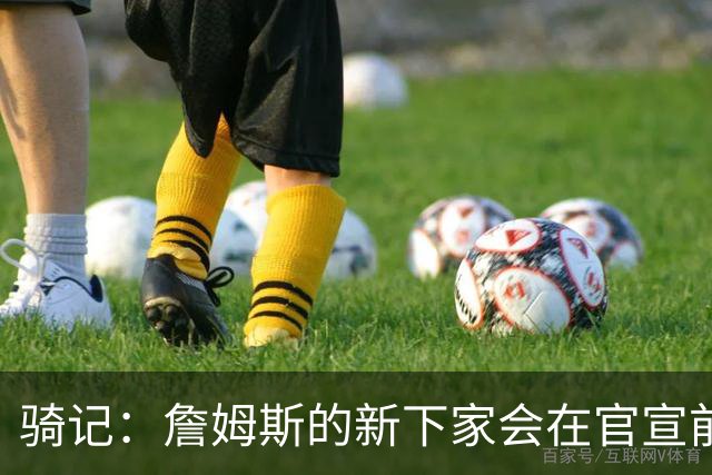 骑记：詹姆斯的新下家会在官宣前10-15分钟得知消息 仅此而已