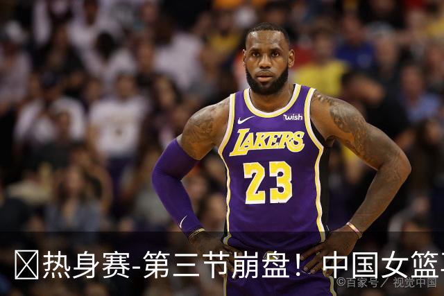🏀热身赛-第三节崩盘！中国女篮再负澳大利亚 张子宇空砍25+11