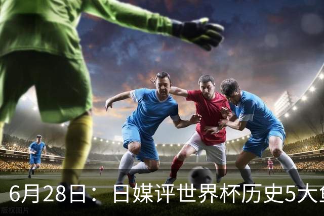 6月28日：日媒评世界杯历史5大鱼腩球队，亚洲独占4席，中国男足在列