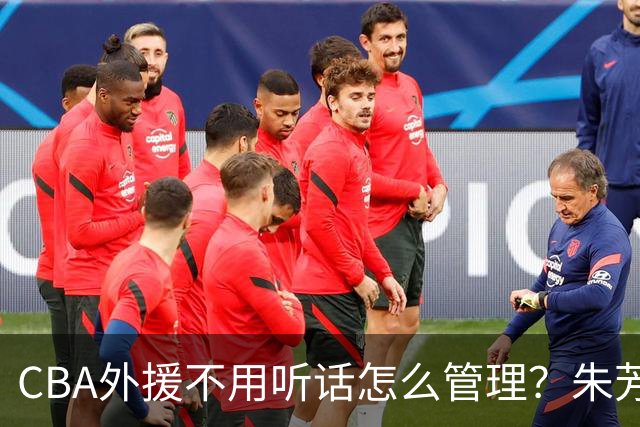 CBA外援不用听话怎么管理？朱芳雨：翻译会给他看我以前是什么状态