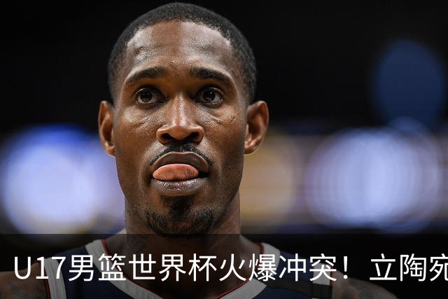 U17男篮世界杯火爆冲突！立陶宛小将怒推张淳智引4人被驱离场